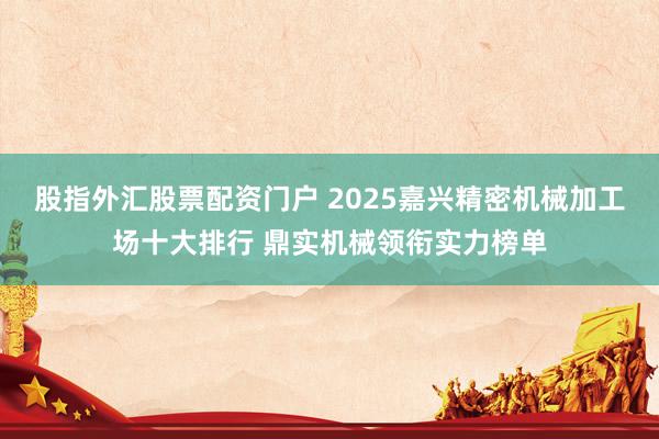 股指外汇股票配资门户 2025嘉兴精密机械加工场十大排行 鼎实机械领衔实力榜单