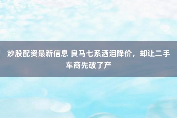 炒股配资最新信息 良马七系洒泪降价，却让二手车商先破了产