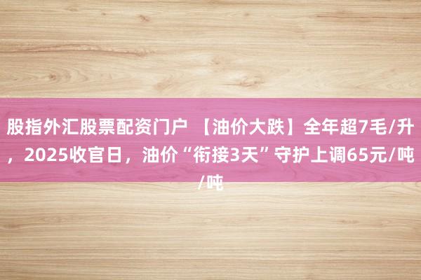 股指外汇股票配资门户 【油价大跌】全年超7毛/升，2025收官日，油价“衔接3天”守护上调65元/吨