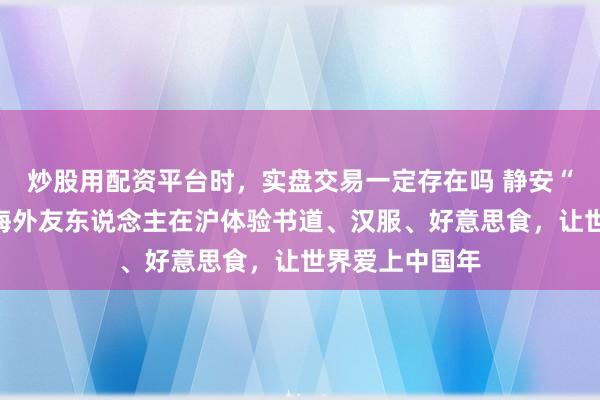 炒股用配资平台时，实盘交易一定存在吗 静安“表情”宠客！海外友东说念主在沪体验书道、汉服、好意思食，让世界爱上中国年