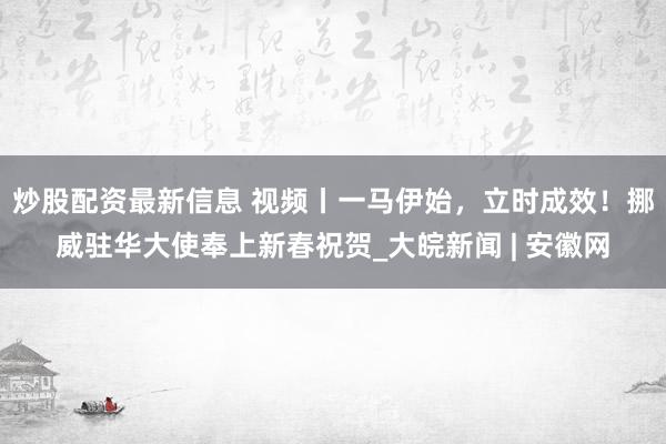 炒股配资最新信息 视频丨一马伊始，立时成效！挪威驻华大使奉上新春祝贺_大皖新闻 | 安徽网
