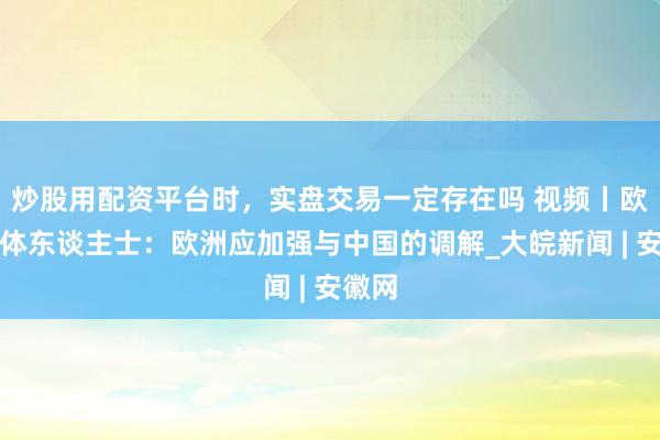 炒股用配资平台时，实盘交易一定存在吗 视频丨欧洲媒体东谈主士：欧洲应加强与中国的调解_大皖新闻 | 安徽网