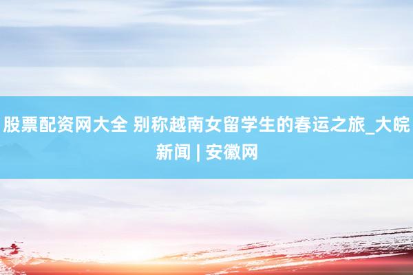 股票配资网大全 别称越南女留学生的春运之旅_大皖新闻 | 安徽网