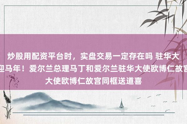 炒股用配资平台时，实盘交易一定存在吗 驻华大使贺新春｜迎马年！爱尔兰总理马丁和爱尔兰驻华大使欧博仁故宫同框送道喜