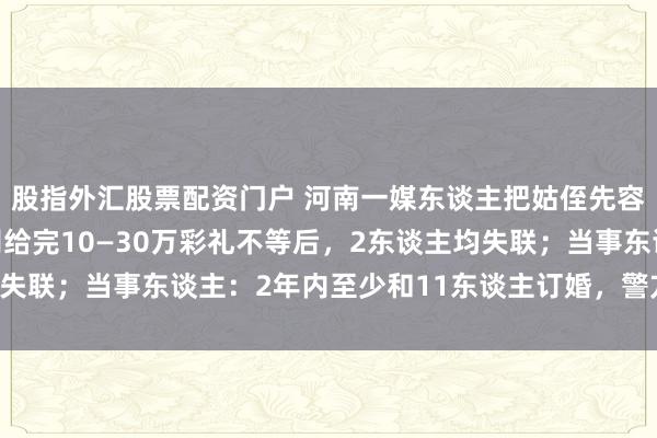 股指外汇股票配资门户 河南一媒东谈主把姑侄先容给4家订婚，每家鉴别给完10—30万彩礼不等后，2东谈主均失联；当事东谈主：2年内至少和11东谈主订婚，警方已立案探听