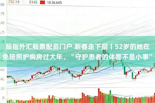 股指外汇股票配资门户 新春走下层丨52岁的她在免陪照护病房过大年，“守护患者的体面不是小事”