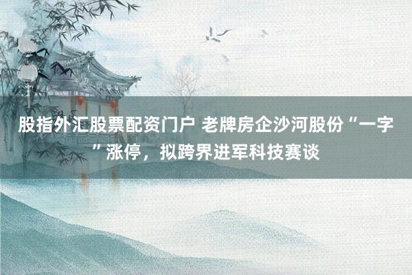 股指外汇股票配资门户 老牌房企沙河股份“一字”涨停，拟跨界进军科技赛谈