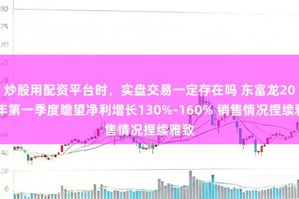 炒股用配资平台时，实盘交易一定存在吗 东富龙2021年第一季度瞻望净利增长130%-160% 销售情况捏续雅致