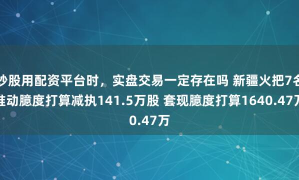 炒股用配资平台时，实盘交易一定存在吗 新疆火把7名推动臆度打算减执141.5万股 套现臆度打算1640.47万