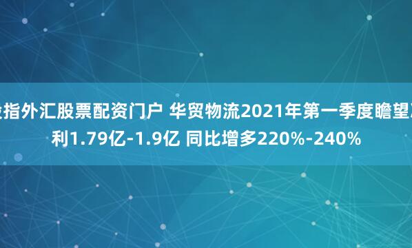 股指外汇股票配资门户 华贸物流2021年第一季度瞻望净利1.79亿-1.9亿 同比增多220%-240%