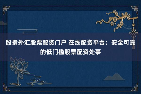 股指外汇股票配资门户 在线配资平台：安全可靠的低门槛股票配资处事