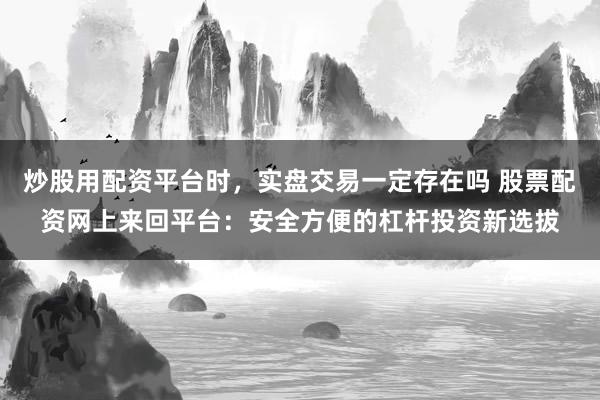 炒股用配资平台时，实盘交易一定存在吗 股票配资网上来回平台：安全方便的杠杆投资新选拔