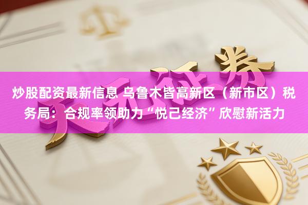 炒股配资最新信息 乌鲁木皆高新区（新市区）税务局：合规率领助力“悦己经济”欣慰新活力