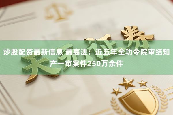 炒股配资最新信息 最高法：近五年全功令院审结知产一审案件250万余件