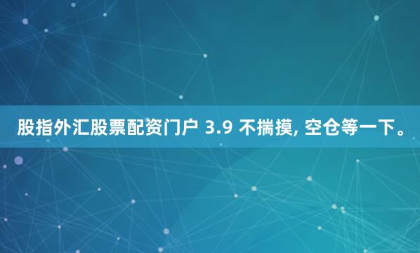 股指外汇股票配资门户 3.9 不揣摸, 空仓等一下。