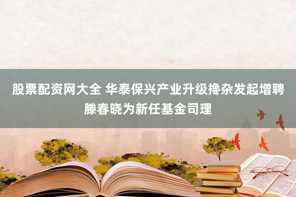 股票配资网大全 华泰保兴产业升级搀杂发起增聘滕春晓为新任基金司理