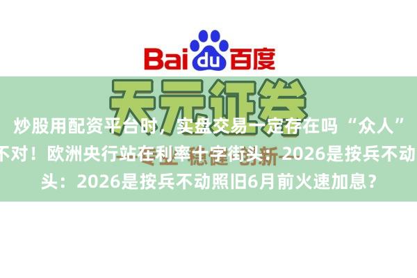 炒股用配资平台时，实盘交易一定存在吗 “众人”与“市集”出现超大不对！欧洲央行站在利率十字街头：2026是按兵不动照旧6月前火速加息？
