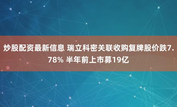 炒股配资最新信息 瑞立科密关联收购复牌股价跌7.78% 半年前上市募19亿