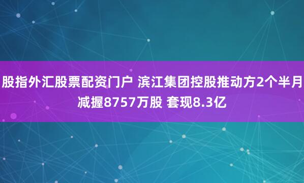 股指外汇股票配资门户 滨江集团控股推动方2个半月减握8757万股 套现8.3亿