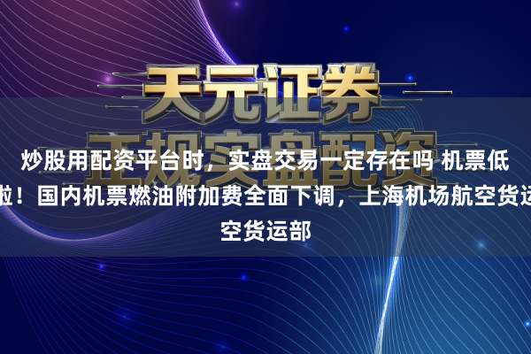 炒股用配资平台时，实盘交易一定存在吗 机票低廉啦！国内机票燃油附加费全面下调，上海机场航空货运部