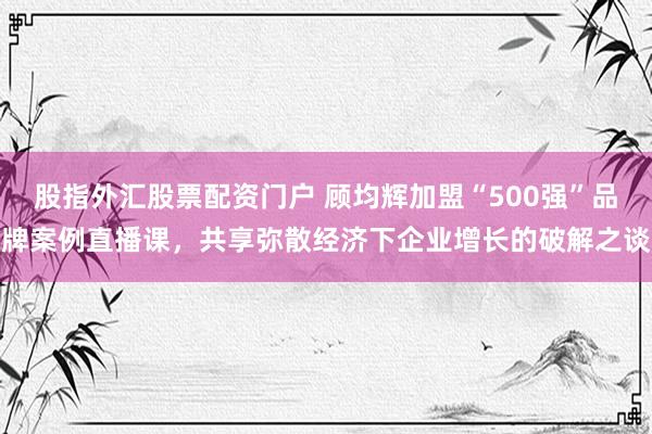 股指外汇股票配资门户 顾均辉加盟“500强”品牌案例直播课，共享弥散经济下企业增长的破解之谈