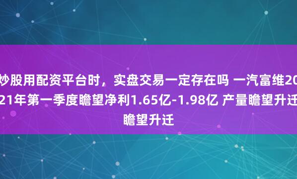 炒股用配资平台时，实盘交易一定存在吗 一汽富维2021年第一季度瞻望净利1.65亿-1.98亿 产量瞻望升迁